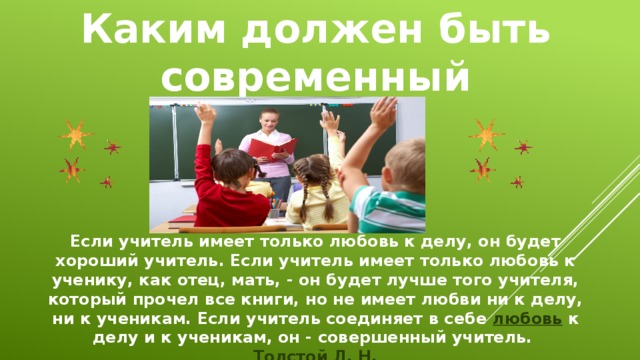 Каким должен быть современный учитель? Если учитель имеет только любовь к делу, он будет хороший учитель. Если учитель имеет только любовь к ученику, как отец, мать, - он будет лучше того учителя, который прочел все книги, но не имеет любви ни к делу, ни к ученикам. Если учитель соединяет в себе  любовь  к делу и к ученикам, он - совершенный учитель.  Толстой Л. Н. 