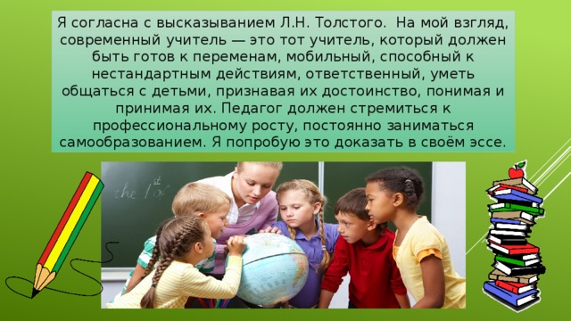 Я согласна с высказыванием Л.Н. Толстого.  На мой взгляд, современный учитель — это тот учитель, который должен быть готов к переменам, мобильный, способный к нестандартным действиям, ответственный, уметь общаться с детьми, признавая их достоинство, понимая и принимая их. Педагог должен стремиться к профессиональному росту, постоянно заниматься самообразованием. Я попробую это доказать в своём эссе. 