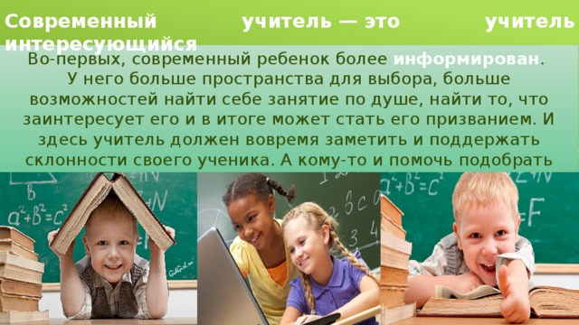 Современный учитель — это учитель интересующийся Во-первых, современный ребенок более информирован . У него  больше пространства для выбора, больше возможностей найти себе занятие по душе, найти то, что заинтересует его и в итоге может стать его призванием. И здесь учитель  должен вовремя заметить и поддержать склонности своего ученика. А кому-то и помочь подобрать занятие по интересу. 