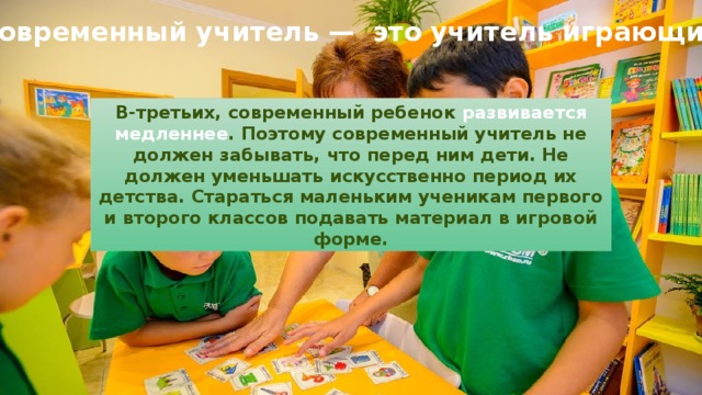 Современный учитель —  это учитель играющий В-третьих, современный ребенок развивается медленнее . Поэтому современный учитель не должен забывать, что перед ним дети. Не должен уменьшать искусственно период их детства. Стараться маленьким ученикам первого и второго классов подавать материал в игровой форме. 