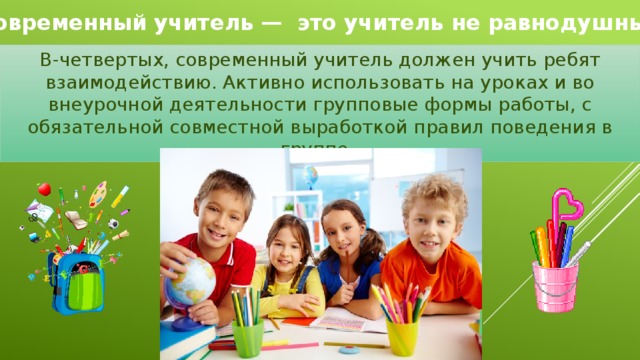 Современный учитель —  это учитель не равнодушный В-четвертых, современный учитель должен учить ребят взаимодействию. Активно использовать на уроках и во внеурочной деятельности групповые формы работы, с обязательной совместной выработкой правил поведения в группе. 