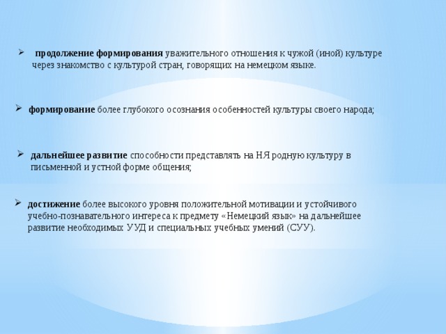  продолжение формирования уважительного отношения к чужой (иной) культуре через знакомство с культурой стран, говорящих на немецком языке. формирование более глубокого осознания особенностей культуры своего народа; дальнейшее развитие способности представлять на НЯ родную культуру в письменной и устной форме общения; достижение более высокого уровня положительной мотивации и устойчивого учебно-познавательного интереса к предмету «Немецкий язык» на дальнейшее развитие необходимых УУД и специальных учебных умений (СУУ). 