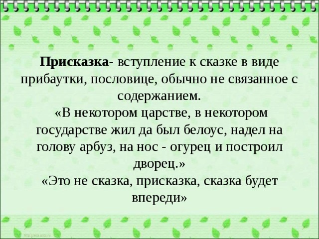  Присказка - вступление к сказке в виде прибаутки, пословице, обычно не связанное с содержанием.  «В некотором царстве, в некотором государстве жил да был белоус, надел на голову арбуз, на нос - огурец и построил дворец.»  «Это не сказка, присказка, сказка будет впереди»   