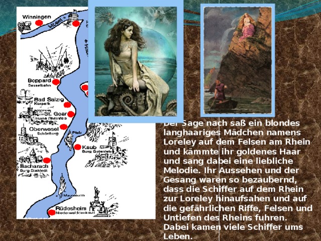 Der Sage nach saß ein blondes langhaariges Mädchen namens Loreley auf dem Felsen am Rhein und kämmte ihr goldenes Haar und sang dabei eine liebliche Melodie. Ihr Aussehen und der Gesang waren so bezaubernd, dass die Schiffer auf dem Rhein zur Loreley hinaufsahen und auf die gefährlichen Riffe, Felsen und Untiefen des Rheins fuhren. Dabei kamen viele Schiffer ums Leben.  