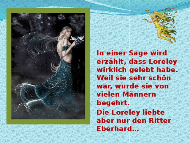 In einer Sage wird erzählt, dass Loreley wirklich gelebt habe. Weil sie sehr schön war, wurde sie von vielen Männern begehrt. Die Loreley liebte aber nur den Ritter Eberhard… 