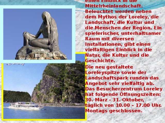 Eröffnet am 26. Mai 2000 als Teil der EXPO-2000, gibt das Besucherzentrum der Loreley einen Einblick in die Mittelrheinlandschaft. Beleuchtet werden neben dem Mythos der Loreley, die Landschaft, die Kultur und die Menschen der Region. Ein spielerischer, unterhaltsamer Raum mit diversen Installationen, gibt einen vielfältigen Einblick in die Natur, die Kultur und die Geschichte. Die neu gestaltete Loreleyspitze sowie der Landschaftspark runden das Angebot sehr vielfältig ab. Das Besucherzentrum Loreley hat folgende Öffnungszeiten: 30. März - 31. Oktober, täglich von 10.00 – 17.00 Uhr. Montags geschlossen. 