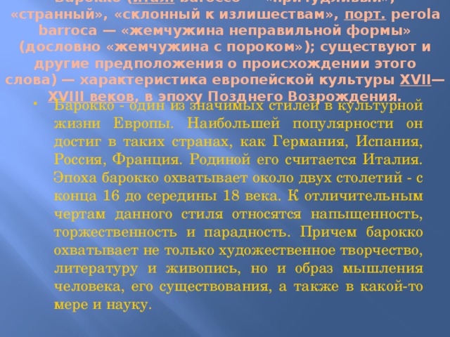 Баро́кко ( итал .  barocco — «причудливый», «странный», «склонный к излишествам», порт. perola barroca — «жемчужина неправильной формы» (дословно «жемчужина с пороком»); существуют и другие предположения о происхождении этого слова) — характеристика европейской культуры XVII — XVIII веков , в эпоху Позднего Возрождения.   Барокко - один из значимых стилей в культурной жизни Европы. Наибольшей популярности он достиг в таких странах, как Германия, Испания, Россия, Франция. Родиной его считается Италия. Эпоха барокко охватывает около двух столетий - с конца 16 до середины 18 века. К отличительным чертам данного стиля относятся напыщенность, торжественность и парадность. Причем барокко охватывает не только художественное творчество, литературу и живопись, но и образ мышления человека, его существования, а также в какой-то мере и науку. 