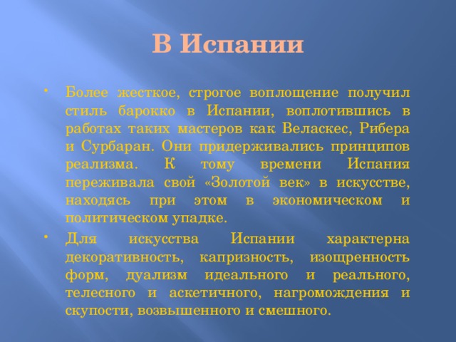 В Испании Более жесткое, строгое воплощение получил стиль барокко в Испании, воплотившись в работах таких мастеров как Веласкес, Рибера и Сурбаран. Они придерживались принципов реализма. К тому времени Испания переживала свой «Золотой век» в искусстве, находясь при этом в экономическом и политическом упадке. Для искусства Испании характерна декоративность, капризность, изощренность форм, дуализм идеального и реального, телесного и аскетичного, нагромождения и скупости, возвышенного и смешного. 