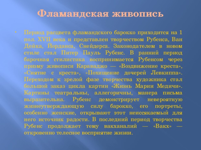 Фламандская живопись   Период расцвета фламандского барокко приходится на 1 пол. XVII века и представлен творчеством Рубенса, Ван Дейка, Йорданса, Снейдерса. Законодателем в новом стиле стал Питер Пауль Рубенс. В ранний период барочная стилистика воспринимается Рубенсом через призму живописи Караваджо — «Воздвижение креста», «Снятие с креста», «Похищение дочерей Левкиппа». Переходом к зрелой фазе творчества художника стал большой заказ цикла картин «Жизнь Марии Медичи». Картины театральны, аллегоричны, манера письма выразительна. Рубенс демонстрирует невероятную жизнеутверждающую силу барокко, его портреты, особенно женские, открывают этот неиссякаемый для него источник радости. В последний период творчества Рубенс продолжает тему вакханалий — «Вакх» — откровенно телесное восприятие жизни. 