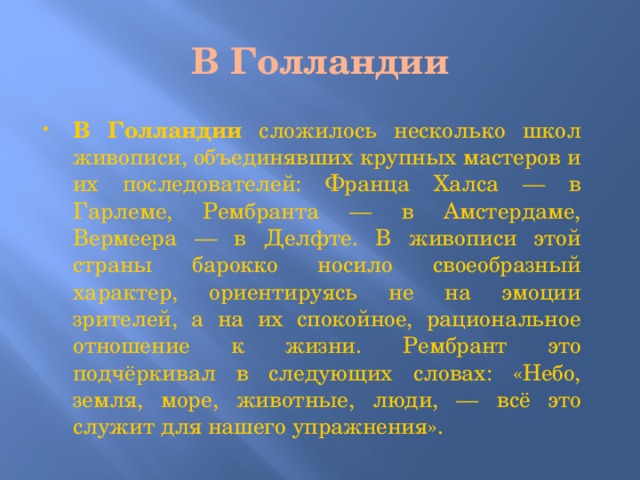 В Голландии В Голландии сложилось несколько школ живописи, объединявших крупных мастеров и их последователей: Франца Халса — в Гарлеме, Рембранта — в Амстердаме, Вермеера — в Делфте. В живописи этой страны барокко носило своеобразный характер, ориентируясь не на эмоции зрителей, а на их спокойное, рациональное отношение к жизни. Рембрант это подчёркивал в следующих словах: «Небо, земля, море, животные, люди, — всё это служит для нашего упражнения». 