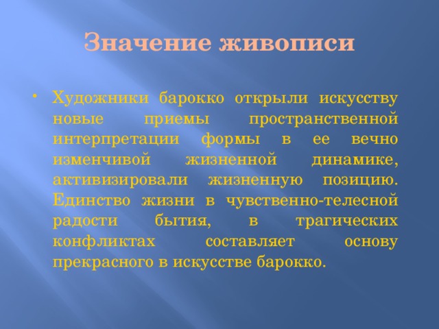 Значение живописи Художники барокко открыли искусству новые приемы пространственной интерпретации формы в ее вечно изменчивой жизненной динамике, активизировали жизненную позицию. Единство жизни в чувственно-телесной радости бытия, в трагических конфликтах составляет основу прекрасного в искусстве барокко. 