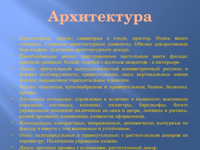 Архитектура Характерные черты : симметрия в стиле, простор. Очень много лепнины. Сложные архитектурные элементы. Обилие декоративных барельефов. Золочение архитектурного декора. Преобладающие цвета : приглушенные пастельные цвета фасада; красный, розовый, белый, голубой с желтым акцентом - в интерьере. Линии : причудливый выпукло-вогнутый асимметричный рисунок; в формах полуокружность, прямоугольник, овал; вертикальные линии колонн; выраженное горизонтальное членение. Форма : сводчатая, куполообразная и прямоугольная; башни, балконы, эркеры. Элементы интерьера : стремление к величию и пышности; массивные парадные лестницы; колонны, пилястры, барельефы, богато украшенные лепниной наличники на окна и двери, лепнина и роспись, резной орнамент; взаимосвязь элементов оформления. Конструкции : контрастные, напряженные, динамичные; вычурные по фасаду и вместе с тем массивные и устойчивые. Окна : полуциркульные и прямоугольные; с растительным декором по периметру. Наличники украшены пышно. Двери : арочные проемы с колоннами; растительный декор. 
