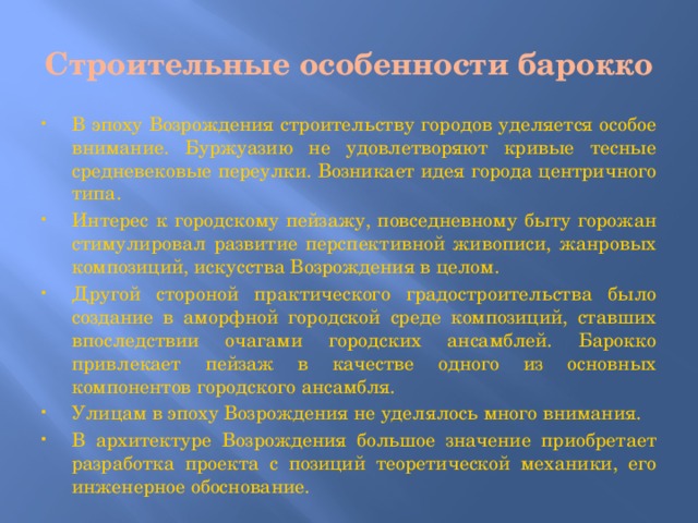 Строительные особенности барокко   В эпоху Возрождения строительству городов уделяется особое внимание. Буржуазию не удовлетворяют кривые тесные средневековые переулки. Возникает идея города центричного типа. Интерес к городскому пейзажу, повседневному быту горожан стимулировал развитие перспективной живописи, жанровых композиций, искусства Возрождения в целом. Другой стороной практического градостроительства было создание в аморфной городской среде композиций, ставших впоследствии очагами городских ансамблей. Барокко привлекает пейзаж в качестве одного из основных компонентов городского ансамбля. Улицам в эпоху Возрождения не уделялось много внимания. В архитектуре Возрождения большое значение приобретает разработка проекта с позиций теоретической механики, его инженерное обоснование. 