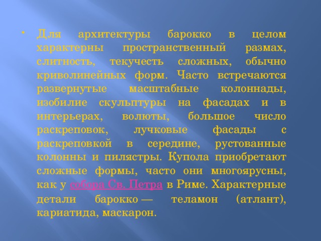 Для архитектуры барокко в целом характерны пространственный размах, слитность, текучесть сложных, обычно криволинейных форм. Часто встречаются развернутые масштабные колоннады, изобилие скульптуры на фасадах и в интерьерах, волюты, большое число раскреповок, лучковые фасады с раскреповкой в середине, рустованные колонны и пилястры. Купола приобретают сложные формы, часто они многоярусны, как у собора Св. Петра в Риме. Характерные детали барокко — теламон (атлант), кариатида, маскарон. 