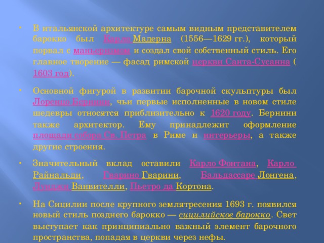 В итальянской архитектуре самым видным представителем барокко был Карло Мадерна (1556—1629 гг.), который порвал с маньеризмом и создал свой собственный стиль. Его главное творение — фасад римской церкви Санта-Сусанна ( 1603 год ). Основной фигурой в развитии барочной скульптуры был Лоренцо Бернини , чьи первые исполненные в новом стиле шедевры относятся приблизительно к 1620 году . Бернини также архитектор. Ему принадлежит оформление площади собора Св. Петра в Риме и интерьеры , а также другие строения. Значительный вклад оставили Карло Фонтана , Карло Райнальди , Гварино  Гварини , Бальдассаре  Лонгена , Луиджи  Ванвителли , Пьетро да Кортона . На Сицилии после крупного землятресения 1693 г. появился новый стиль позднего барокко — сицилийское барокко . Свет выступает как принципиально важный элемент барочного пространства, попадая в церкви через нефы. 