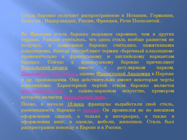 Стиль барокко получает распространение в Испании, Германии, Бельгии , Нидерландах, России, Франции, Речи Посполитой. Во Франции стиль барокко выражен скромнее, чем в других странах. Раньше считалось, что здесь стиль вообще развития не получил, и памятники барокко считались памятниками классицизма. Иногда употребляют термин «барочный классицизм» применительно к французскому и английскому вариантам барокко. Сейчас к французскому барокко причисляют Версальский дворец вместе с регулярным парком, Люксембургский дворец , здание Французской Академии в Париже и др. произведения. Они действительно имеют некоторые черты классицизма. Характерной чертой стиля барокко является регулярный стиль в садово-парковом искусстве, примером которого является Версальский парк . Позже, в начале 18 века французы выработали свой стиль, разновидность барокко — рококо . Он проявился не во внешнем оформлении зданий, а только в интерьерах, а также в оформлении книг, в одежде, мебели, живописи. Стиль был распространен повсюду в Европе и в России. 