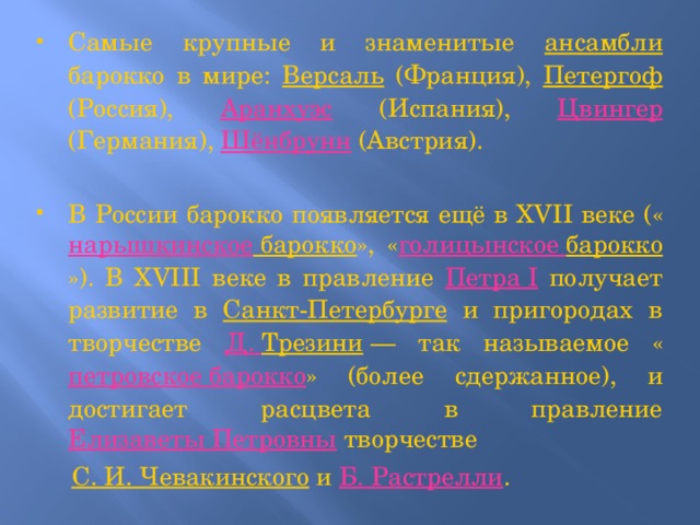 Самые крупные и знаменитые ансамбли барокко в мире: Версаль (Франция), Петергоф (Россия), Аранхуэс (Испания), Цвингер (Германия), Шёнбрунн (Австрия). В России барокко появляется ещё в XVII веке (« нарышкинское барокко », « голицынское  барокко »). В XVIII веке в правление Петра I получает развитие в Санкт-Петербурге и пригородах в творчестве Д. Трезини  — так называемое « петровское барокко » (более сдержанное), и достигает расцвета в правление Елизаветы Петровны творчестве  С. И. Чевакинского и Б. Растрелли .  