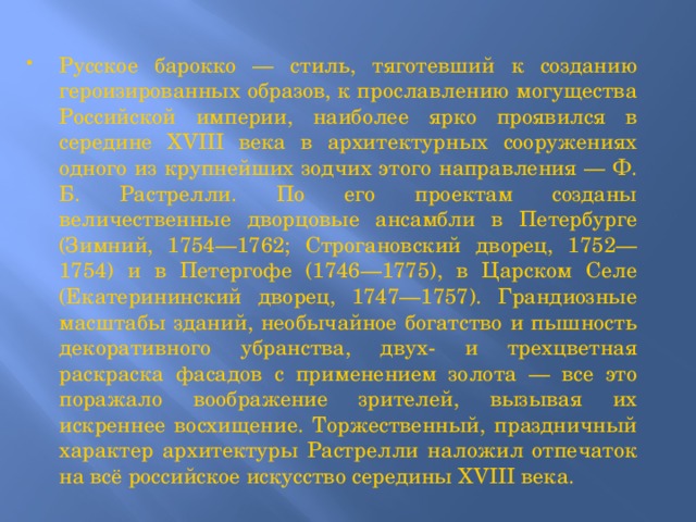 Русское барокко — стиль, тяготевший к созданию героизированных образов, к прославлению могущества Российской империи, наиболее ярко проявился в середине XVIII века в архитектурных сооружениях одного из крупнейших зодчих этого направления — Ф. Б. Растрелли. По его проектам созданы величественные дворцовые ансамбли в Петербурге (Зимний, 1754—1762; Строгановский дворец, 1752—1754) и в Петергофе (1746—1775), в Царском Селе (Екатерининский дворец, 1747—1757). Грандиозные масштабы зданий, необычайное богатство и пышность декоративного убранства, двух- и трехцветная раскраска фасадов с применением золота — все это поражало воображение зрителей, вызывая их искреннее восхищение. Торжественный, праздничный характер архитектуры Растрелли наложил отпечаток на всё российское искусство середины XVIII века. 