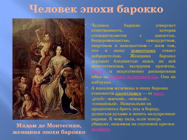 Человек эпохи барокко Человек барокко отвергает естественность, которая отождествляется с дикостью, бесцеремонностью, самодурством, зверством и невежеством — всем тем, что в эпоху романтизма станет добродетелью. Женщина барокко дорожит бледностью кожи, на ней неестественная, вычурная причёска, корсет и искусственно расширенная юбка на каркасе из китового уса . Она на каблуках. А идеалом мужчины в эпоху барокко становится джентльмен  — от англ.   gentle : «мягкий», «нежный», «спокойный». Изначально он предпочитал брить усы и бороду, душиться духами и носить напудренные парики. К чему сила, если теперь убивают, нажимая на спусковой крючок мушкета . Мадам де Монтеспан, женщина эпохи барокко  