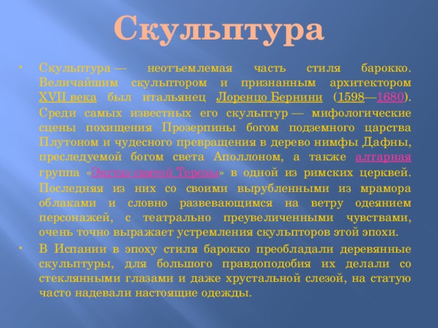 Скульптура Скульптура — неотъемлемая часть стиля барокко. Величайшим скульптором и признанным архитектором XVII века был итальянец Лоренцо Бернини ( 1598 — 1680 ). Среди самых известных его скульптур — мифологические сцены похищения Прозерпины богом подземного царства Плутоном и чудесного превращения в дерево нимфы Дафны, преследуемой богом света Аполлоном, а также алтарная группа « Экстаз святой Терезы » в одной из римских церквей. Последняя из них со своими вырубленными из мрамора облаками и словно развевающимся на ветру одеянием персонажей, с театрально преувеличенными чувствами, очень точно выражает устремления скульпторов этой эпохи. В Испании в эпоху стиля барокко преобладали деревянные скульптуры, для большого правдоподобия их делали со стеклянными глазами и даже хрустальной слезой, на статую часто надевали настоящие одежды. 