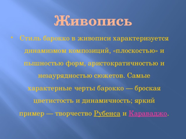 Живопись Стиль барокко в живописи характеризуется динамизмом композиций, «плоскостью» и пышностью форм, аристократичностью и незаурядностью сюжетов. Самые характерные черты барокко — броская цветистость и динамичность; яркий пример — творчество Рубенса и Караваджо . 