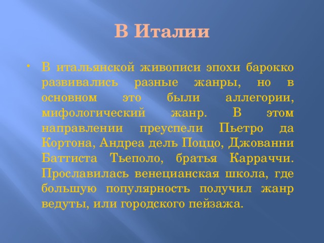 В Италии В итальянской живописи эпохи барокко развивались разные жанры, но в основном это были аллегории, мифологический жанр. В этом направлении преуспели Пьетро да Кортона, Андреа дель Поццо, Джованни Баттиста Тьеполо, братья Карраччи. Прославилась венецианская школа, где большую популярность получил жанр ведуты, или городского пейзажа. 