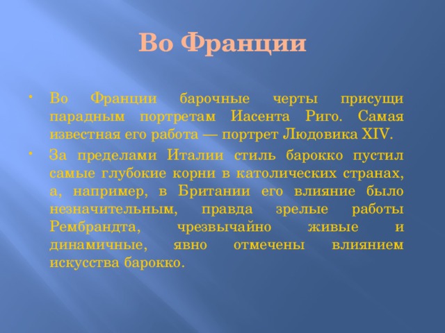 Во Франции Во Франции барочные черты присущи парадным портретам Иасента Риго. Самая известная его работа — портрет Людовика XIV. За пределами Италии стиль барокко пустил самые глубокие корни в католических странах, а, например, в Британии его влияние было незначительным, правда зрелые работы Рембрандта, чрезвычайно живые и динамичные, явно отмечены влиянием искусства барокко. 