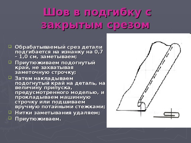 Шов в подгибку с закрытым срезом  Обрабатываемый срез детали подгибается на изнанку на 0,7 – 1,0 см, заметываем; Приутюживаем подогнутый край, не захватывая заметочную строчку; Затем накладываем подогнутый край на деталь, на величину припуска, предусмотренного моделью, и прокладываем машинную строчку или подшиваем вручную потайными стежками; Нитки заметывания удаляем; Приутюживаем. 
