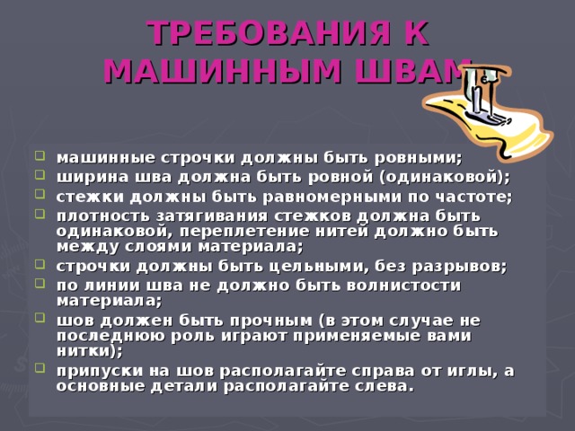 ТРЕБОВАНИЯ К МАШИННЫМ ШВАМ машинные строчки должны быть ровными; ширина шва должна быть ровной (одинаковой); стежки должны быть равномерными по частоте; плотность затягивания стежков должна быть одинаковой, переплетение нитей должно быть между слоями материала; строчки должны быть цельными, без разрывов; по линии шва не должно быть волнистости материала; шов должен быть прочным (в этом случае не последнюю роль играют применяемые вами нитки); припуски на шов располагайте справа от иглы, а основные детали располагайте слева. 