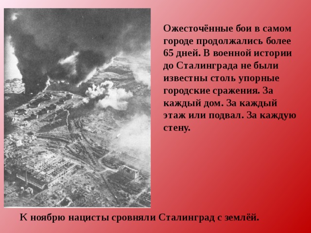 Ожесточённые бои в самом городе продолжались более 65 дней. В военной истории до Сталинграда не были известны столь упорные городские сражения. За каждый дом. За каждый этаж или подвал. За каждую стену. К ноябрю нацисты сровняли Сталинград с землёй. 