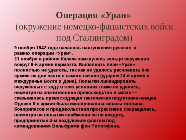 Операция «Уран»  (окружение немецко-фашистских войск под Сталинградом) 9 ноября 1942 года началось наступление русских  в рамках операции «Уран». 23 ноября в районе Калача замкнулось кольцо окружения вокруг 6-й армии вермахта. Выполнить план «Уран» полностью не удалось, так как не удалось расчленить 6-ю армию на две части с самого начала (ударом 24-й армии в междуречье Волги и Дона). Попытки ликвидировать окружённых с ходу в этих условиях также не удались, несмотря на значительное превосходство в силах — сказывалась превосходящая тактическая подготовка немцев. Однако 6-я армия была изолирована и запасы топлива, боеприпасов и продовольствия прогрессивно сокращались, несмотря на попытки снабжения её по воздуху, предпринятые 4-м воздушным флотом под командованием Вольфрама фон Рихтгофена. 
