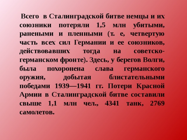  Всего в Сталинградской битве немцы и их союзники потеряли 1,5 млн убитыми, ранеными и пленными (т. е, четвертую часть всех сил Германии и ее союзников, действовавших тогда на советско-германском фронте). Здесь, у берегов Волги, была похоронена слава германского оружия, добытая блистательными победами 1939—1941 гг. Потери Красной Армии в Сталинградской битве составили свыше 1,1 млн чел., 4341 танк, 2769 самолетов. 