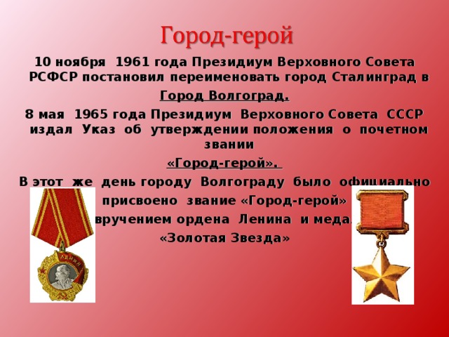 10 ноября 1961 года Президиум Верховного Совета РСФСР постановил переименовать город Сталинград в Город Волгоград. 8 мая 1965 года Президиум Верховного Совета СССР издал Указ об утверждении положения о почетном звании «Город-герой». В этот же день городу Волгограду было официально присвоено звание «Город-герой» С вручением ордена Ленина и медали «Золотая Звезда» 