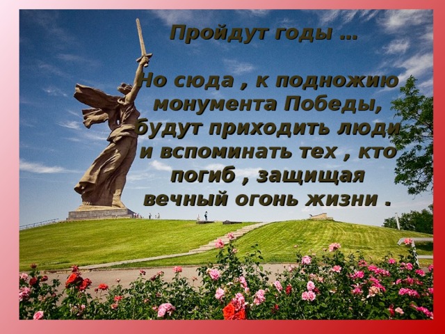 Пройдут годы …  Но сюда , к подножию монумента Победы, будут приходить люди и вспоминать тех , кто погиб , защищая вечный огонь жизни . 