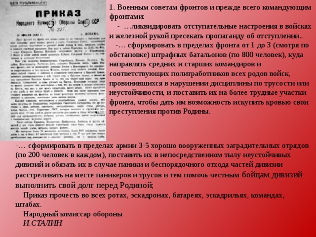1. Военным советам фронтов и прежде всего командующим фронтами:      - …ликвидировать отступательные настроения в войсках и железной рукой пресекать пропаганду об отступлении..       -… сформировать в пределах фронта от 1 до 3 (смотря по обстановке) штрафных батальонов (по 800 человек), куда направлять средних и старших командиров и соответствующих политработников всех родов войск, провинившихся в нарушении дисциплины по трусости или неустойчивости, и поставить их на более трудные участки фронта, чтобы дать им возможность искупить кровью свои преступления против Родины.          -… сформировать в пределах армии 3-5 хорошо вооруженных заградительных отрядов (по 200 человек в каждом), поставить их в непосредственном тылу неустойчивых дивизий и обязать их в случае паники и беспорядочного отхода частей дивизии расстреливать на месте паникеров и трусов и тем помочь честным бойцам дивизий выполнить свой долг перед Родиной;         Приказ прочесть во всех ротах, эскадронах, батареях, эскадрильях, командах, штабах.      Народный комиссар обороны      И.СТАЛИН 