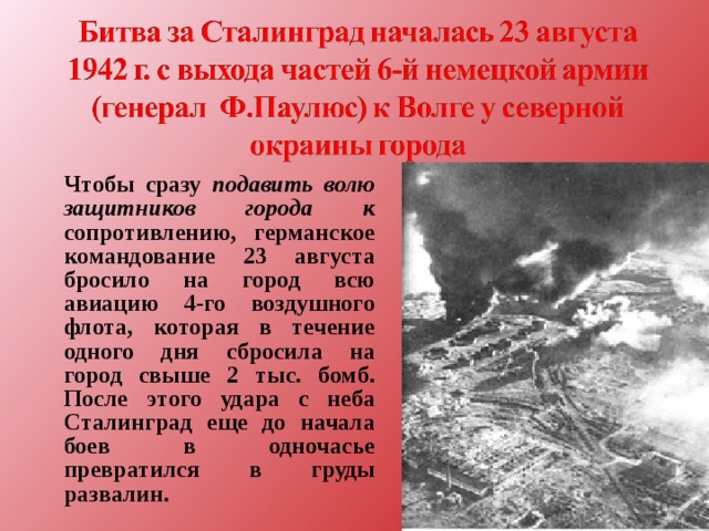  Чтобы сразу подавить волю защитников города к сопротивлению, германское командование 23 августа бросило на город всю авиацию 4-го воздушного флота, которая в течение одного дня сбросила на город свыше 2 тыс. бомб. После этого удара с неба Сталинград еще до начала боев в одночасье превратился в груды развалин.  