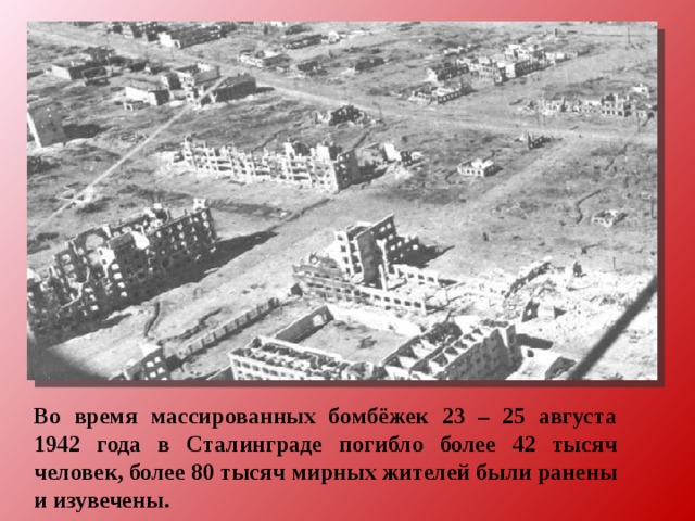Во время массированных бомбёжек 23 – 25 августа 1942 года в Сталинграде погибло более 42 тысяч человек, более 80 тысяч мирных жителей были ранены и изувечены. 