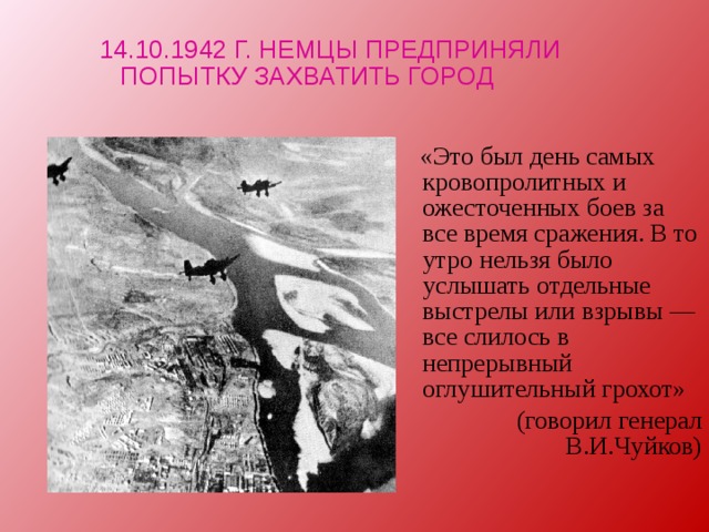 14.10.1942 Г. НЕМЦЫ ПРЕДПРИНЯЛИ ПОПЫТКУ ЗАХВАТИТЬ ГОРОД  «Это был день самых кровопролитных и ожесточенных боев за все время сражения. В то утро нельзя было услышать отдельные выстрелы или взрывы — все слилось в непрерывный оглушительный грохот» (говорил генерал В.И.Чуйков) 
