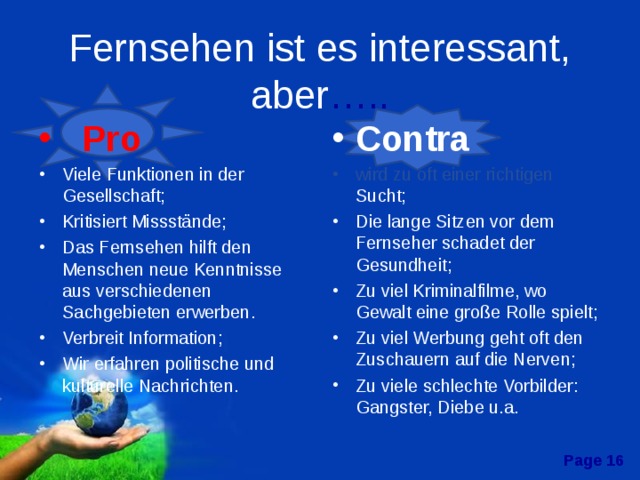 Fernsehen ist es interessant, aber …..  Pro Contra Viele Funktionen in der Gesellschaft; Kritisiert Missstände; Das Fernsehen hilft den Menschen neue Kenntnisse aus verschiedenen Sachgebieten erwerben. Verbreit Information; Wir erfahren politische und kulturelle Nachrichten.   wird zu oft einer richtigen Sucht; Die lange Sitzen vor dem Fernseher schadet der Gesundheit; Zu viel Kriminalfilme, wo Gewalt eine große Rolle spielt; Zu viel Werbung geht oft den Zuschauern auf die Nerven; Zu viele schlechte Vorbilder: Gangster, Diebe u.a.  