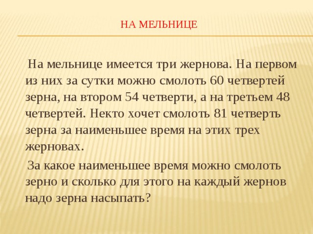 НА МЕЛЬНИЦЕ    На мельнице имеется три жернова. На первом из них за сутки можно смолоть 60 четвертей зерна, на втором 54 четверти, а на третьем 48 четвертей. Некто хочет смолоть 81 четверть зерна за наименьшее время на этих трех жерновах.  За какое наименьшее время можно смолоть зерно и сколько для этого на каждый жернов надо зерна насыпать? 
