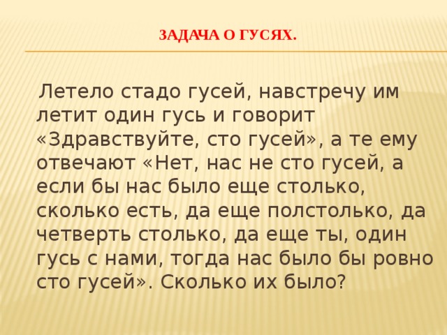  Задача о гусях.     Летело стадо гусей, навстречу им летит один гусь и говорит «Здравствуйте, сто гусей», а те ему отвечают «Нет, нас не сто гусей, а если бы нас было еще столько, сколько есть, да еще полстолько, да четверть столько, да еще ты, один гусь с нами, тогда нас было бы ровно сто гусей». Сколько их было?   