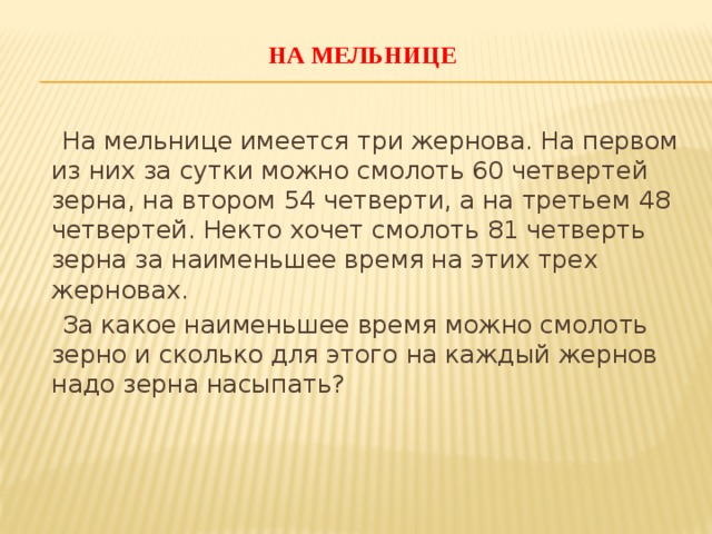 На мельнице    На мельнице имеется три жернова. На первом из них за сутки можно смолоть 60 четвертей зерна, на втором 54 четверти, а на третьем 48 четвертей. Некто хочет смолоть 81 четверть зерна за наименьшее время на этих трех жерновах.  За какое наименьшее время можно смолоть зерно и сколько для этого на каждый жернов надо зерна насыпать?    
