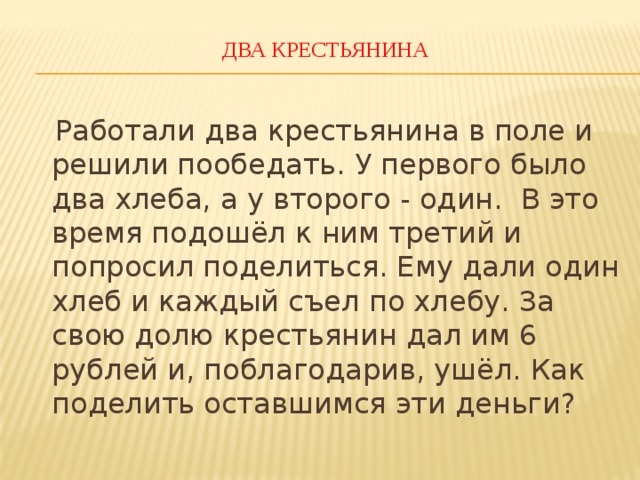 ДВА КРЕСТЬЯНИНА    Работали два крестьянина в поле и решили пообедать. У первого было два хлеба, а у второго - один. В это время подошёл к ним третий и попросил поделиться. Ему дали один хлеб и каждый съел по хлебу. За свою долю крестьянин дал им 6 рублей и, поблагодарив, ушёл. Как поделить оставшимся эти деньги? 