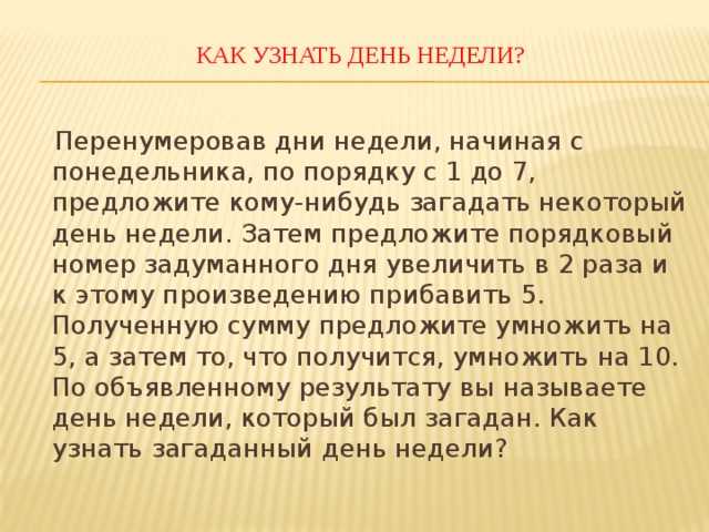 КАК УЗНАТЬ ДЕНЬ НЕДЕЛИ?    Перенумеровав дни недели, начиная с понедельника, по порядку с 1 до 7, предложите кому-нибудь загадать некоторый день недели. Затем предложите порядковый номер задуманного дня увеличить в 2 раза и к этому произведению прибавить 5. Полученную сумму предложите умножить на 5, а затем то, что получится, умножить на 10. По объявленному результату вы называете день недели, который был загадан. Как узнать загаданный день недели? 