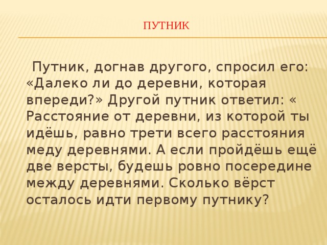 ПУТНИК    Путник, догнав другого, спросил его: «Далеко ли до деревни, которая впереди?» Другой путник ответил: « Расстояние от деревни, из которой ты идёшь, равно трети всего расстояния меду деревнями. А если пройдёшь ещё две версты, будешь ровно посередине между деревнями. Сколько вёрст осталось идти первому путнику? 