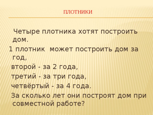 ПЛОТНИКИ    Четыре плотника хотят построить дом.  1 плотник может построить дом за год,  второй - за 2 года,  третий - за три года,  четвёртый - за 4 года.  За сколько лет они построят дом при совместной работе? 