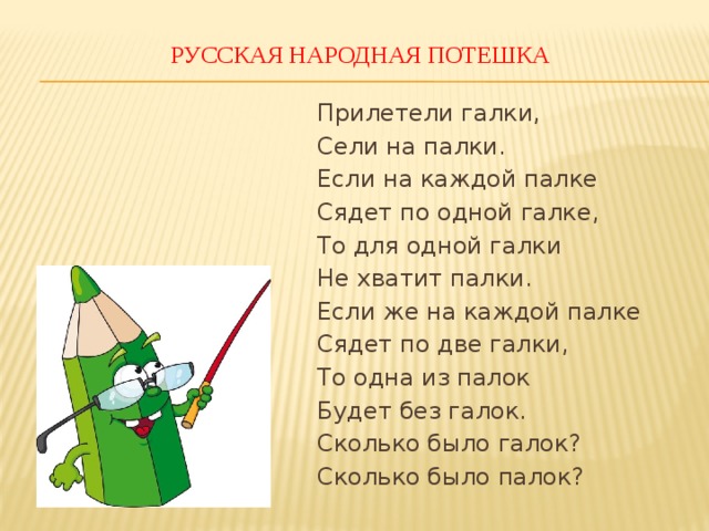 РУССКАЯ НАРОДНАЯ ПОТЕШКА   Прилетели галки, Сели на палки. Если на каждой палке Сядет по одной галке, То для одной галки Не хватит палки. Если же на каждой палке Сядет по две галки, То одна из палок Будет без галок. Сколько было галок? Сколько было палок? 