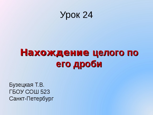 Урок 24 Бузецкая Т.В. ГБОУ СОШ 523 Санкт-Петербург Нахождение целого по его дроби 