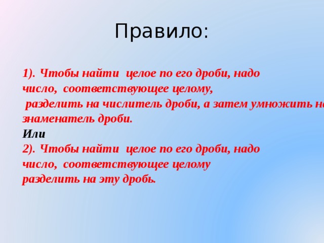 Правило: 1). Чтобы найти целое по его дроби, надо число, соответствующее целому,  разделить на числитель дроби, а затем умножить на знаменатель дроби. Или 2). Чтобы найти целое по его дроби, надо число, соответствующее целому разделить на эту дробь. 