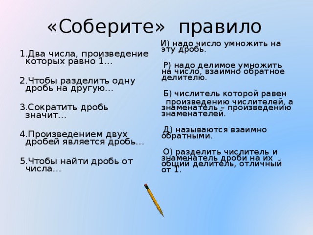 «Соберите» правило  И) надо число умножить на эту дробь.  Р) надо делимое умножить на число, взаимно обратное делителю.  Б) числитель которой равен  произведению числителей, а знаменатель – произведению знаменателей.  Д) называются взаимно обратными.  О) разделить числитель и знаменатель дроби на их общий делитель, отличный от 1.  1.Два числа, произведение которых равно 1…  2.Чтобы разделить одну дробь на другую…  3.Сократить дробь значит…  4.Произведением двух дробей является дробь…  5.Чтобы найти дробь от числа…   